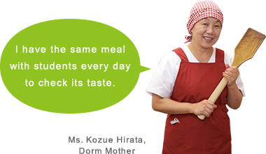 I have the same meal with students every day to check its taste. Ms. Kozue Hirata, Dorm Mother